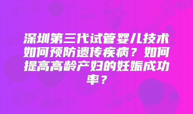 深圳第三代试管婴儿技术如何预防遗传疾病?如何提高高龄产妇的妊娠成功率?