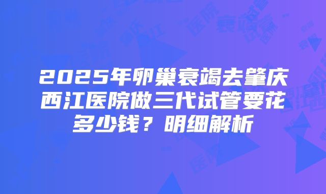 2025年卵巢衰竭去肇庆西江医院做三代试管要花多少钱？明细解析