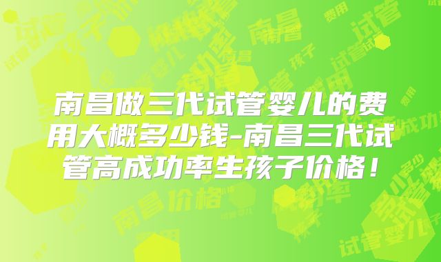 南昌做三代试管婴儿的费用大概多少钱-南昌三代试管高成功率生孩子价格！