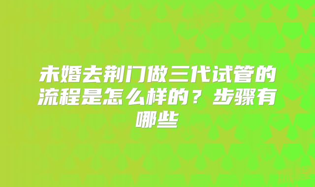 未婚去荆门做三代试管的流程是怎么样的？步骤有哪些