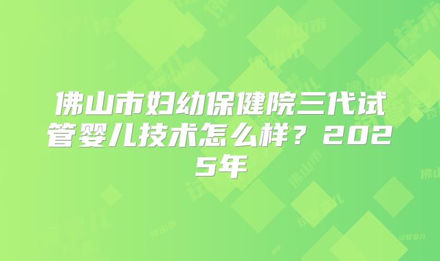 佛山市妇幼保健院三代试管婴儿技术怎么样？2025年