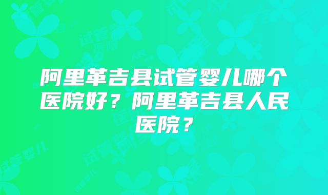 阿里革吉县试管婴儿哪个医院好？阿里革吉县人民医院？
