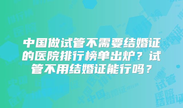 中国做试管不需要结婚证的医院排行榜单出炉？试管不用结婚证能行吗？