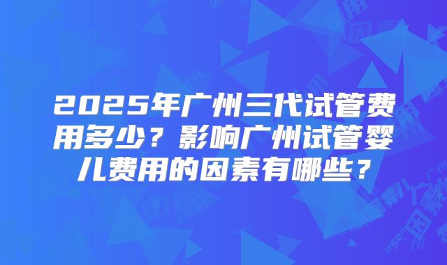 2025年广州三代试管费用多少？影响广州试管婴儿费用的因素有哪些？