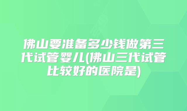 佛山要准备多少钱做第三代试管婴儿(佛山三代试管比较好的医院是)