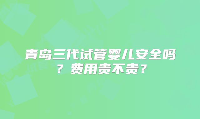 青岛三代试管婴儿安全吗？费用贵不贵？