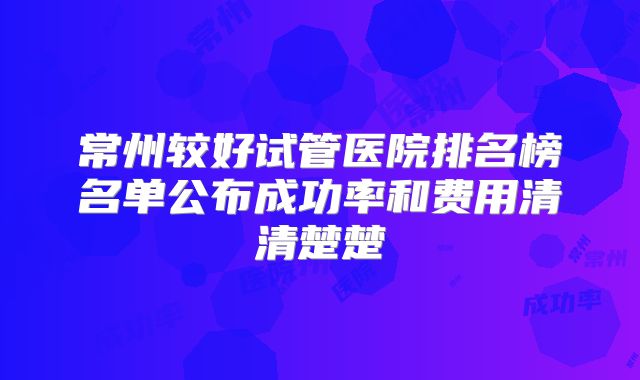 常州较好试管医院排名榜名单公布成功率和费用清清楚楚