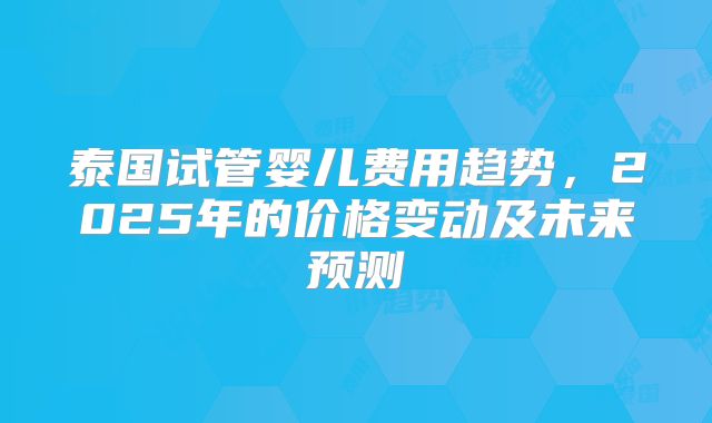泰国试管婴儿费用趋势，2025年的价格变动及未来预测