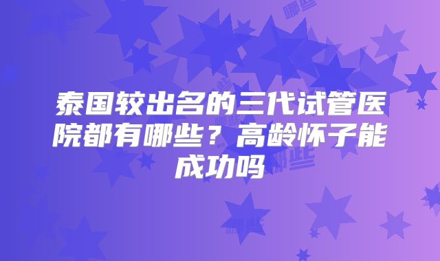 泰国较出名的三代试管医院都有哪些？高龄怀子能成功吗