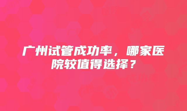 广州试管成功率，哪家医院较值得选择？