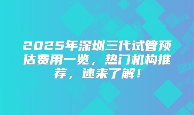2025年深圳三代试管预估费用一览，热门机构推荐，速来了解！