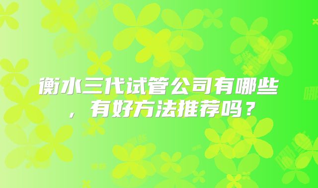 衡水三代试管公司有哪些，有好方法推荐吗？