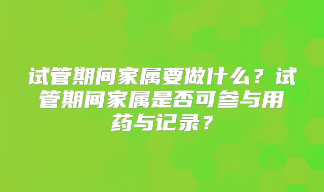 试管期间家属要做什么？试管期间家属是否可参与用药与记录？