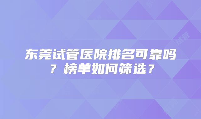 东莞试管医院排名可靠吗？榜单如何筛选？