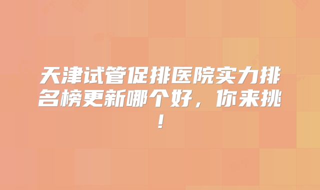 天津试管促排医院实力排名榜更新哪个好，你来挑!