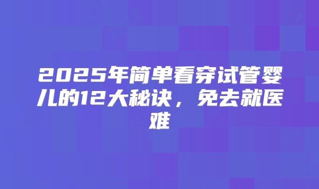 2025年简单看穿试管婴儿的12大秘诀，免去就医难