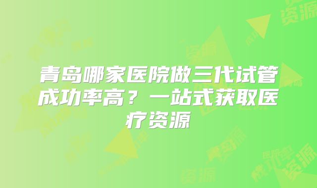 青岛哪家医院做三代试管成功率高？一站式获取医疗资源