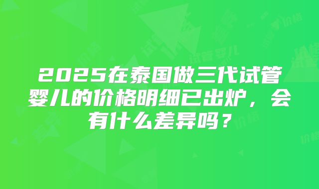 2025在泰国做三代试管婴儿的价格明细已出炉，会有什么差异吗？
