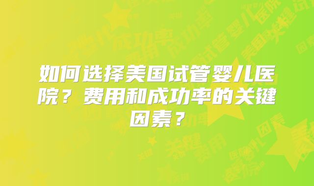 如何选择美国试管婴儿医院?费用和成功率的关键因素?