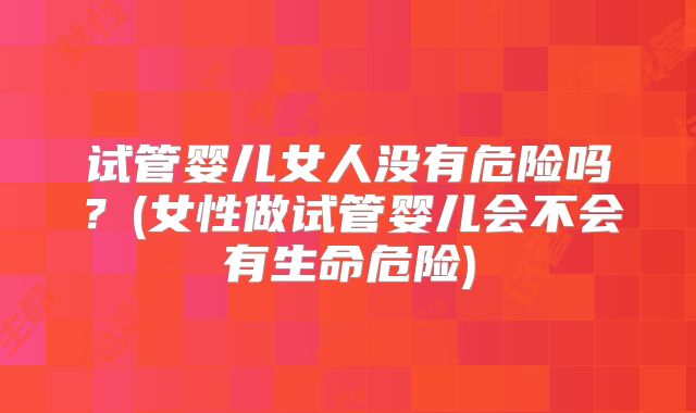 试管婴儿女人没有危险吗？(女性做试管婴儿会不会有生命危险)