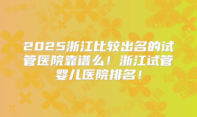 2025浙江比较出名的试管医院靠谱么！浙江试管婴儿医院排名！