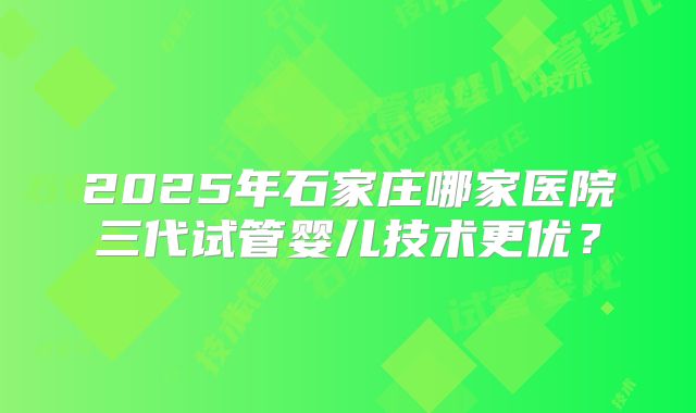 2025年石家庄哪家医院三代试管婴儿技术更优？