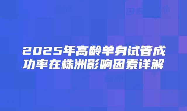 2025年高龄单身试管成功率在株洲影响因素详解