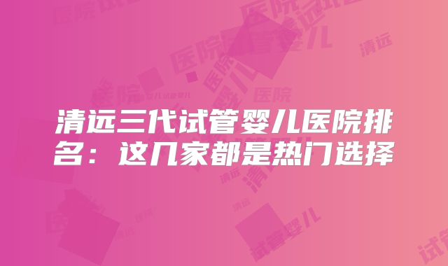 清远三代试管婴儿医院排名：这几家都是热门选择