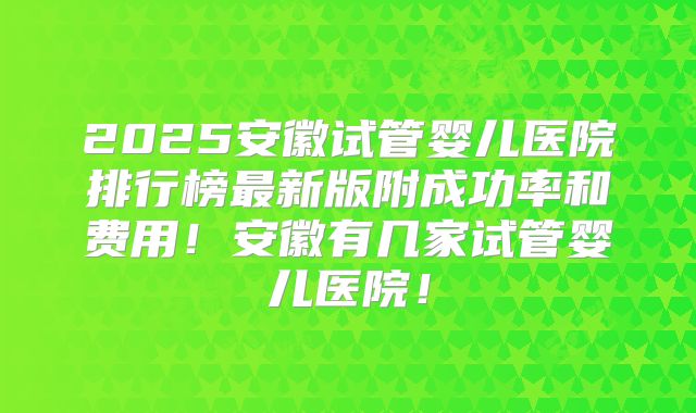 2025安徽试管婴儿医院排行榜最新版附成功率和费用！安徽有几家试管婴儿医院！