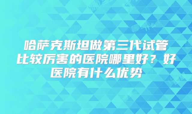 哈萨克斯坦做第三代试管比较厉害的医院哪里好？好医院有什么优势