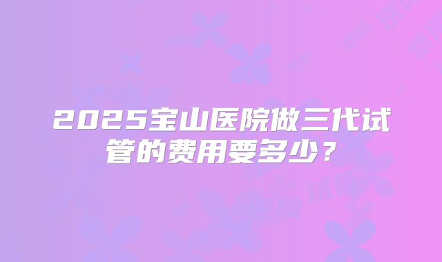2025宝山医院做三代试管的费用要多少？