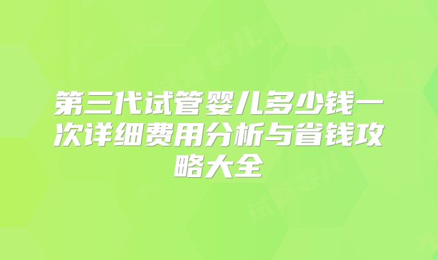 第三代试管婴儿多少钱一次详细费用分析与省钱攻略大全