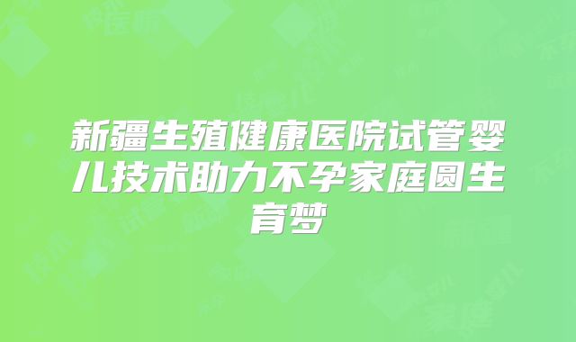 新疆生殖健康医院试管婴儿技术助力不孕家庭圆生育梦