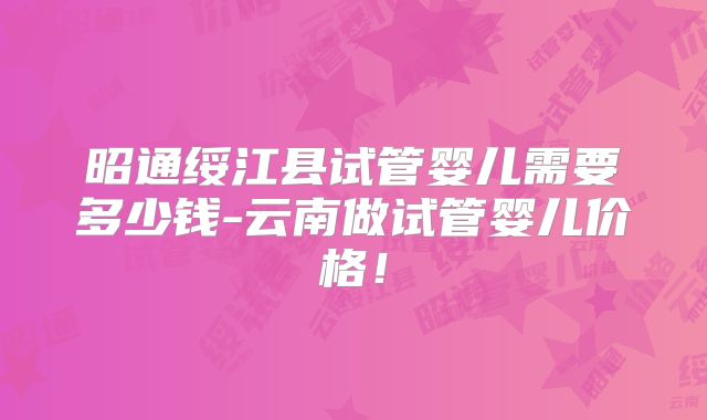昭通绥江县试管婴儿需要多少钱-云南做试管婴儿价格！