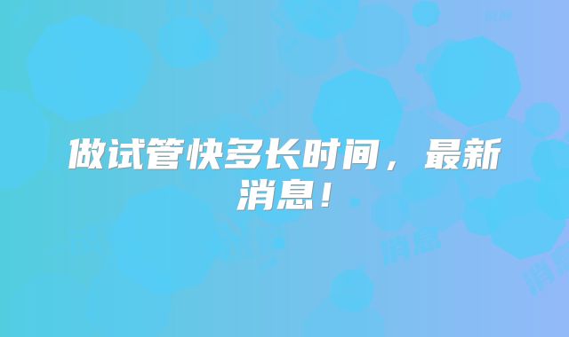 做试管快多长时间，最新消息！