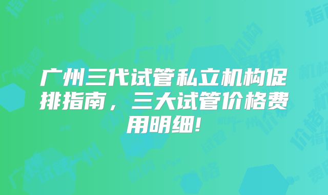 广州三代试管私立机构促排指南,三大试管价格费用明细!