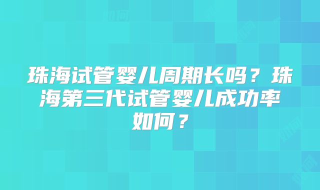 珠海试管婴儿周期长吗？珠海第三代试管婴儿成功率如何？
