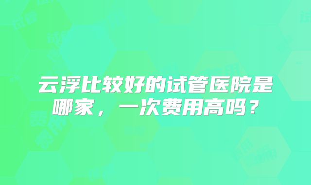 云浮比较好的试管医院是哪家，一次费用高吗？