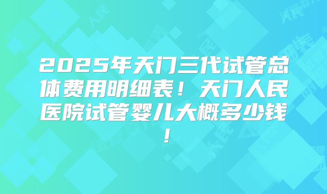 2025年天门三代试管总体费用明细表!天门人民医院试管婴儿大概多少钱!