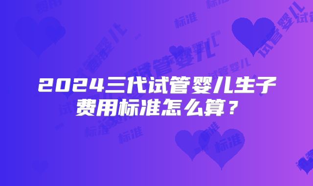 2024三代试管婴儿生子费用标准怎么算？