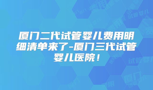 厦门二代试管婴儿费用明细清单来了-厦门三代试管婴儿医院!