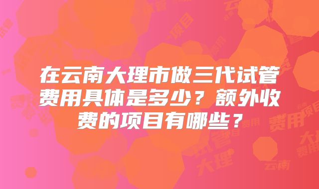 在云南大理市做三代试管费用具体是多少？额外收费的项目有哪些？