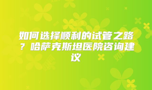 如何选择顺利的试管之路？哈萨克斯坦医院咨询建议
