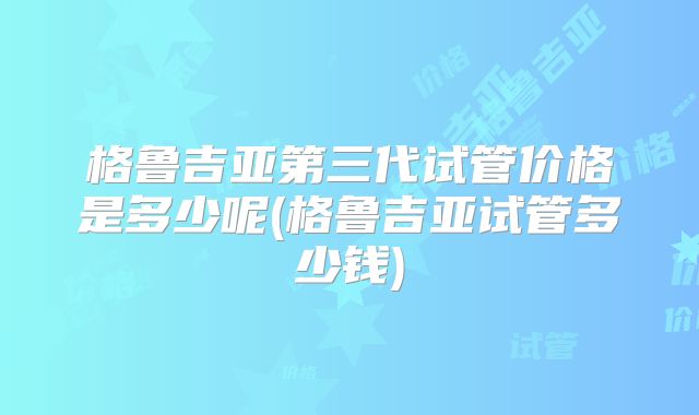 格鲁吉亚第三代试管价格是多少呢(格鲁吉亚试管多少钱)