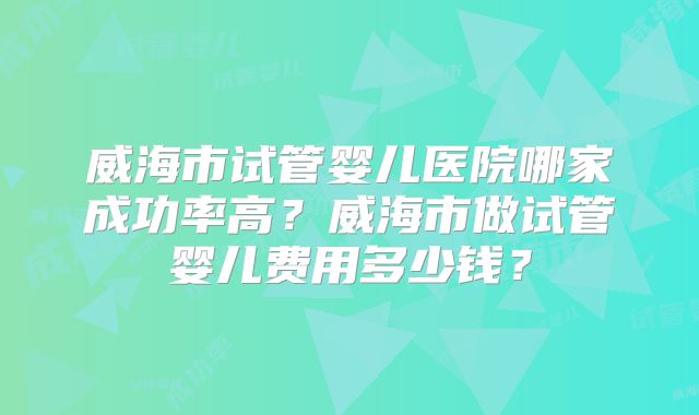 威海市试管婴儿医院哪家成功率高？威海市做试管婴儿费用多少钱？