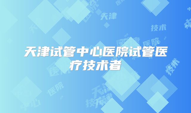 天津试管中心医院试管医疗技术者