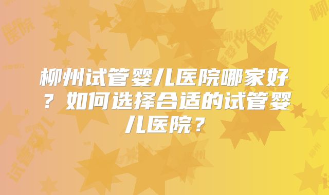 柳州试管婴儿医院哪家好？如何选择合适的试管婴儿医院？