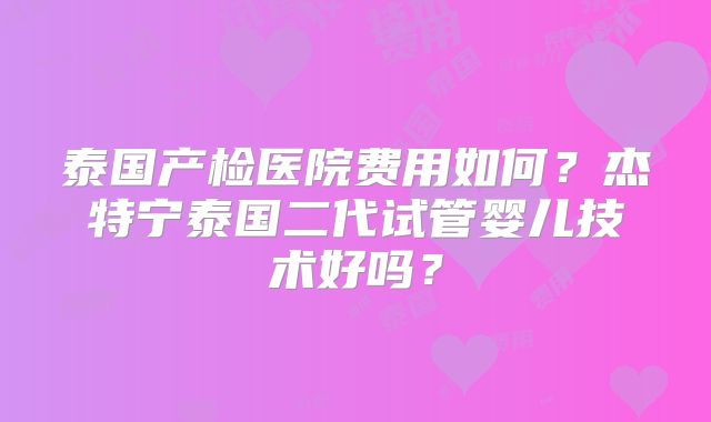 泰国产检医院费用如何？杰特宁泰国二代试管婴儿技术好吗？