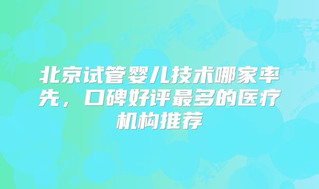 北京试管婴儿技术哪家率先，口碑好评最多的医疗机构推荐