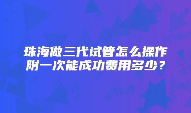 珠海做三代试管怎么操作附一次能成功费用多少？